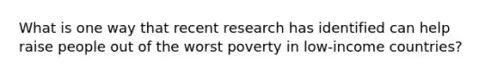 What is one way that recent research has identified can help raise people out of the worst poverty in low-income countries?