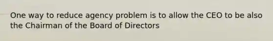 One way to reduce agency problem is to allow the CEO to be also the Chairman of the Board of Directors