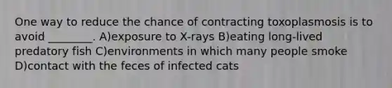 One way to reduce the chance of contracting toxoplasmosis is to avoid ________. A)exposure to X-rays B)eating long-lived predatory fish C)environments in which many people smoke D)contact with the feces of infected cats