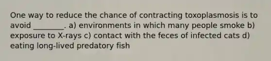 One way to reduce the chance of contracting toxoplasmosis is to avoid ________. a) environments in which many people smoke b) exposure to X-rays c) contact with the feces of infected cats d) eating long-lived predatory fish