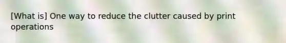 [What is] One way to reduce the clutter caused by print operations