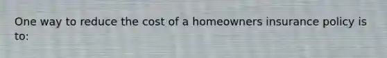 One way to reduce the cost of a homeowners insurance policy is to: