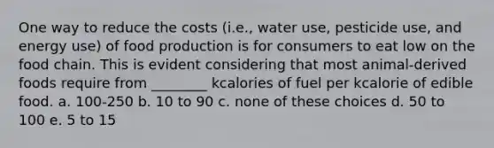 One way to reduce the costs (i.e., water use, pesticide use, and energy use) of food production is for consumers to eat low on the food chain. This is evident considering that most animal-derived foods require from ________ kcalories of fuel per kcalorie of edible food. a. 100-250 b. 10 to 90 c. none of these choices d. 50 to 100 e. 5 to 15