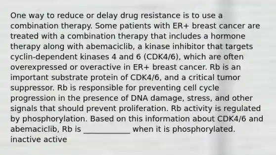 One way to reduce or delay drug resistance is to use a combination therapy. Some patients with ER+ breast cancer are treated with a combination therapy that includes a hormone therapy along with abemaciclib, a kinase inhibitor that targets cyclin-dependent kinases 4 and 6 (CDK4/6), which are often overexpressed or overactive in ER+ breast cancer. Rb is an important substrate protein of CDK4/6, and a critical tumor suppressor. Rb is responsible for preventing cell cycle progression in the presence of DNA damage, stress, and other signals that should prevent proliferation. Rb activity is regulated by phosphorylation. Based on this information about CDK4/6 and abemaciclib, Rb is ____________ when it is phosphorylated. inactive active