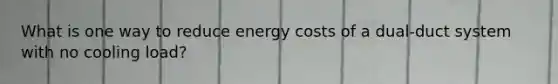 What is one way to reduce energy costs of a dual-duct system with no cooling load?