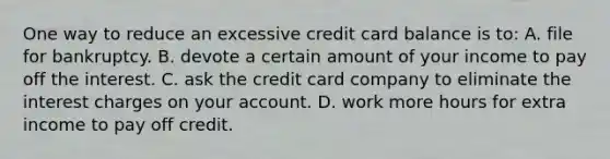 One way to reduce an excessive credit card balance is​ to: A. file for bankruptcy. B. devote a certain amount of your income to pay off the interest. C. ask the credit card company to eliminate the interest charges on your account. D. work more hours for extra income to pay off credit.