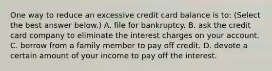 One way to reduce an excessive credit card balance is​ to: ​(Select the best answer​ below.) A. file for bankruptcy. B. ask the credit card company to eliminate the interest charges on your account. C. borrow from a family member to pay off credit. D. devote a certain amount of your income to pay off the interest.