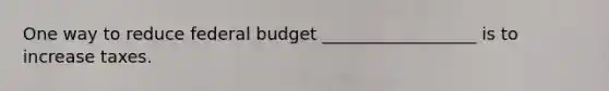 One way to reduce federal budget __________________ is to increase taxes.