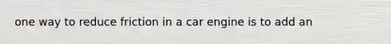 one way to reduce friction in a car engine is to add an