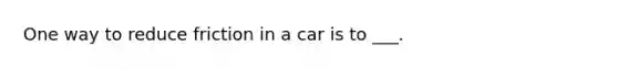 One way to reduce friction in a car is to ___.