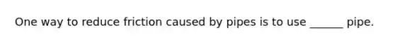 One way to reduce friction caused by pipes is to use ______ pipe.