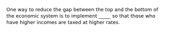 One way to reduce the gap between the top and the bottom of the economic system is to implement _____ so that those who have higher incomes are taxed at higher rates.