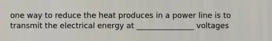 one way to reduce the heat produces in a power line is to transmit the electrical energy at _______________ voltages