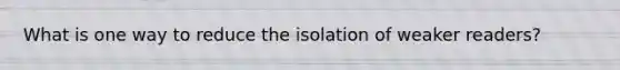 What is one way to reduce the isolation of weaker readers?