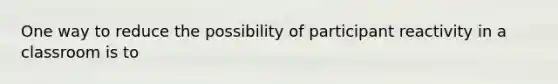 One way to reduce the possibility of participant reactivity in a classroom is to