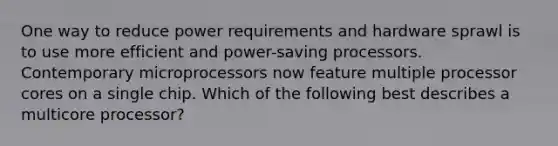 One way to reduce power requirements and hardware sprawl is to use more efficient and power-saving processors. Contemporary microprocessors now feature multiple processor cores on a single chip. Which of the following best describes a multicore processor?