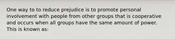 One way to to reduce prejudice is to promote personal involvement with people from other groups that is cooperative and occurs when all groups have the same amount of power. This is known as: