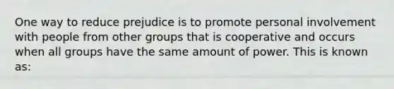 One way to reduce prejudice is to promote personal involvement with people from other groups that is cooperative and occurs when all groups have the same amount of power. This is known as: