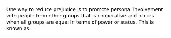 One way to reduce prejudice is to promote personal involvement with people from other groups that is cooperative and occurs when all groups are equal in terms of power or status. This is known as: