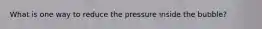 What is one way to reduce the pressure inside the bubble?