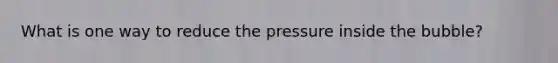 What is one way to reduce the pressure inside the bubble?