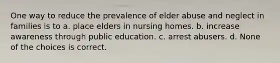 One way to reduce the prevalence of elder abuse and neglect in families is to a. place elders in nursing homes. b. increase awareness through public education. c. arrest abusers. d. None of the choices is correct.