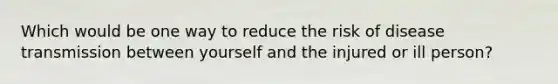 Which would be one way to reduce the risk of disease transmission between yourself and the injured or ill person?