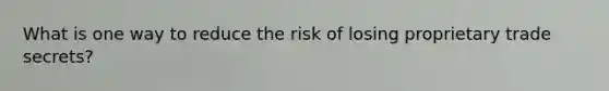 What is one way to reduce the risk of losing proprietary trade secrets?