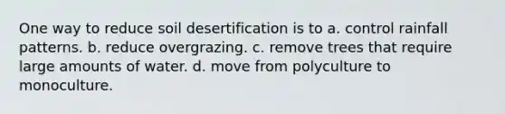 One way to reduce soil desertification is to a. control rainfall patterns. b. reduce overgrazing. c. remove trees that require large amounts of water. d. move from polyculture to monoculture.