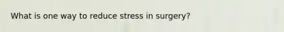 What is one way to reduce stress in surgery?