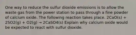 One way to reduce the sulfur dioxide emissions is to allow the waste gas from the power station to pass through a fine powder of calcium oxide. The following reaction takes place. 2CaO(s) + 2SO2(g) + O2(g) → 2CaSO4(s) Explain why calcium oxide would be expected to react with sulfur dioxide.