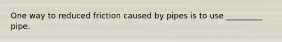 One way to reduced friction caused by pipes is to use _________ pipe.