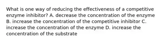 What is one way of reducing the effectiveness of a competitive enzyme inhibitor? A. decrease the concentration of the enzyme B. increase the concentration of the competitive inhibitor C. increase the concentration of the enzyme D. increase the concentration of the substrate