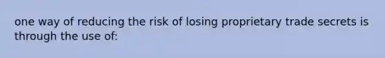 one way of reducing the risk of losing proprietary trade secrets is through the use of: