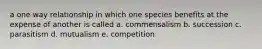 a one way relationship in which one species benefits at the expense of another is called a. commensalism b. succession c. parasitism d. mutualism e. competition