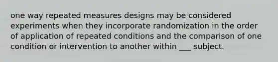 one way repeated measures designs may be considered experiments when they incorporate randomization in the order of application of repeated conditions and the comparison of one condition or intervention to another within ___ subject.