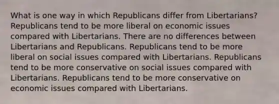 What is one way in which Republicans differ from Libertarians? Republicans tend to be more liberal on economic issues compared with Libertarians. There are no differences between Libertarians and Republicans. Republicans tend to be more liberal on social issues compared with Libertarians. Republicans tend to be more conservative on social issues compared with Libertarians. Republicans tend to be more conservative on economic issues compared with Libertarians.