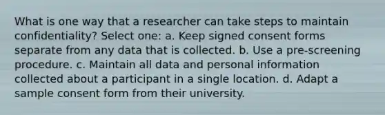 What is one way that a researcher can take steps to maintain confidentiality? Select one: a. Keep signed consent forms separate from any data that is collected. b. Use a pre-screening procedure. c. Maintain all data and personal information collected about a participant in a single location. d. Adapt a sample consent form from their university.