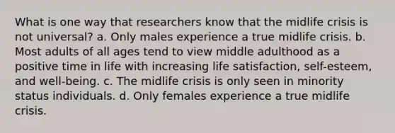 What is one way that researchers know that the midlife crisis is not universal? a. Only males experience a true midlife crisis. b. Most adults of all ages tend to view middle adulthood as a positive time in life with increasing life satisfaction, self-esteem, and well-being. c. The midlife crisis is only seen in minority status individuals. d. Only females experience a true midlife crisis.