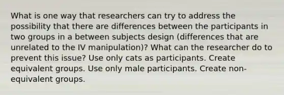 What is one way that researchers can try to address the possibility that there are differences between the participants in two groups in a between subjects design (differences that are unrelated to the IV manipulation)? What can the researcher do to prevent this issue? Use only cats as participants. Create equivalent groups. Use only male participants. Create non-equivalent groups.