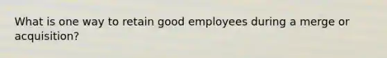 What is one way to retain good employees during a merge or acquisition?