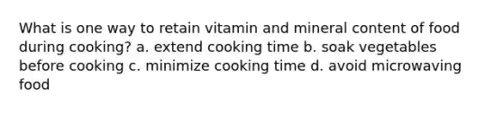 What is one way to retain vitamin and mineral content of food during cooking? a. extend cooking time b. soak vegetables before cooking c. minimize cooking time d. avoid microwaving food