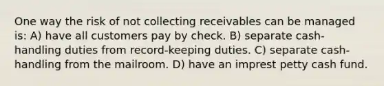 One way the risk of not collecting receivables can be managed is: A) have all customers pay by check. B) separate cash-handling duties from record-keeping duties. C) separate cash-handling from the mailroom. D) have an imprest petty cash fund.