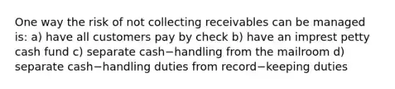 One way the risk of not collecting receivables can be managed​ is: a) have all customers pay by check b) have an imprest petty cash fund c) separate cash−handling from the mailroom d) separate cash−handling duties from record−keeping duties