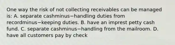 One way the risk of not collecting receivables can be managed​ is: A. separate cashminus−handling duties from recordminus−keeping duties. B. have an imprest petty cash fund. C. separate cashminus−handling from the mailroom. D. have all customers pay by check