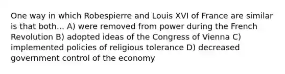 One way in which Robespierre and Louis XVI of France are similar is that both... A) were removed from power during the French Revolution B) adopted ideas of the Congress of Vienna C) implemented policies of religious tolerance D) decreased government control of the economy