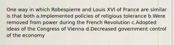 One way in which Robespierre and Louis XVI of France are similar is that both a.Implemented policies of religious tolerance b.Were removed from power during the French Revolution c.Adopted ideas of the Congress of Vienna d.Decreased government control of the economy