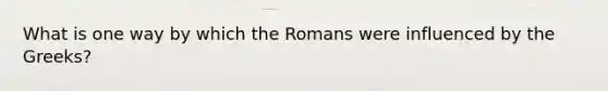 What is one way by which the Romans were influenced by the Greeks?