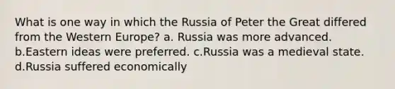 What is one way in which the Russia of Peter the Great differed from the Western Europe? a. Russia was more advanced. b.Eastern ideas were preferred. c.Russia was a medieval state. d.Russia suffered economically