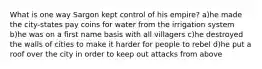 What is one way Sargon kept control of his empire? a)he made the city-states pay coins for water from the irrigation system b)he was on a first name basis with all villagers c)he destroyed the walls of cities to make it harder for people to rebel d)he put a roof over the city in order to keep out attacks from above